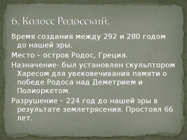 Время создания между 292 и 280 годом до нашей эры. Место – остров Родос, Греция. Назначение- был установлен скульптором Харесом для увековечивания памяти о победе Родоса над Деметрием и Полиоркетом. Разрушение – 224 год до нашей эры в результате землетрясения. Простоял 66 лет. 