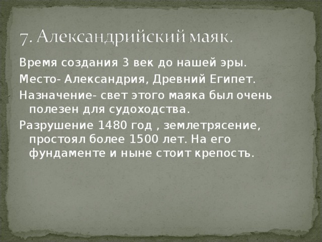 Время создания 3 век до нашей эры. Место- Александрия, Древний Египет. Назначение- свет этого маяка был очень полезен для судоходства. Разрушение 1480 год , землетрясение, простоял более 1500 лет. На его фундаменте и ныне стоит крепость. 