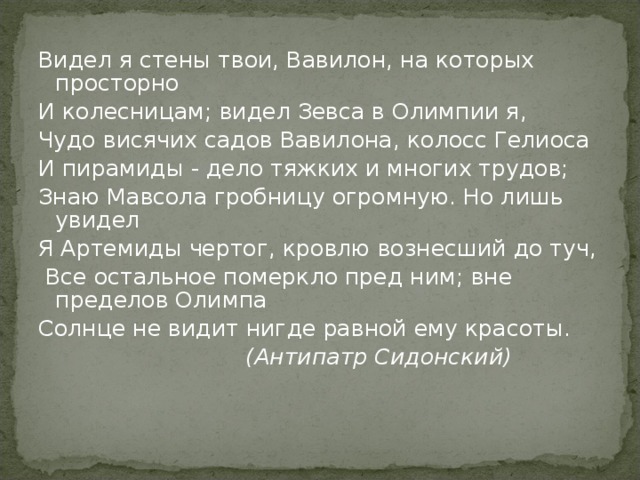 Видел я стены твои, Вавилон, на которых просторно И колесницам; видел Зевса в Олимпии я, Чудо висячих садов Вавилона, колосс Гелиоса И пирамиды - дело тяжких и многих трудов; Знаю Мавсола гробницу огромную. Но лишь увидел Я Артемиды чертог, кровлю вознесший до туч,  Все остальное померкло пред ним; вне пределов Олимпа Солнце не видит нигде равной ему красоты.  (Антипатр Сидонский) 