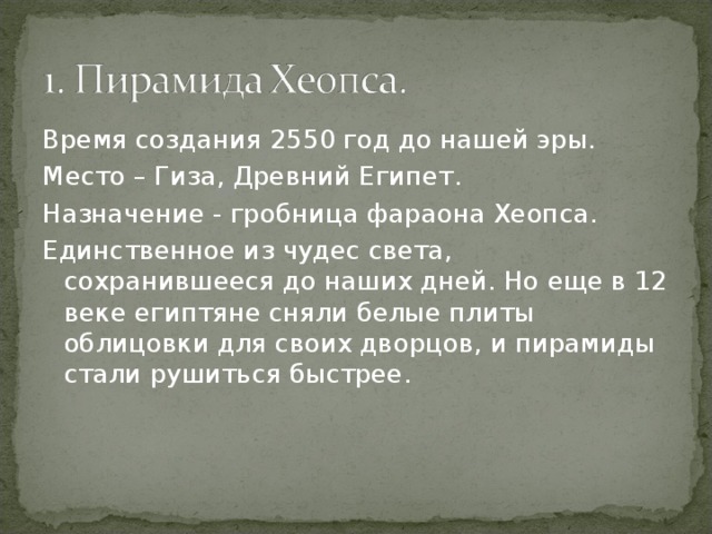 Время создания 2550 год до нашей эры. Место – Гиза, Древний Египет. Назначение - гробница фараона Хеопса. Единственное из чудес света, сохранившееся до наших дней. Но еще в 12 веке египтяне сняли белые плиты облицовки для своих дворцов, и пирамиды стали рушиться быстрее. 