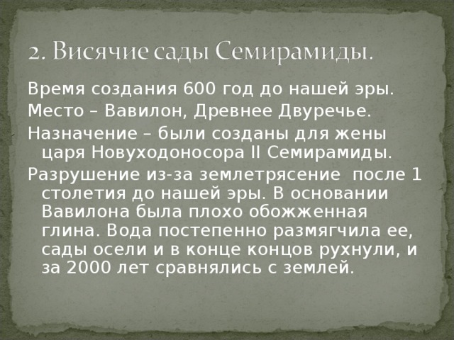 Время создания 600 год до нашей эры. Место – Вавилон, Древнее Двуречье. Назначение – были созданы для жены царя Новуходоносора II Семирамиды. Разрушение из-за землетрясение после 1 столетия до нашей эры. В основании Вавилона была плохо обожженная глина. Вода постепенно размягчила ее, сады осели и в конце концов рухнули, и за 2000 лет сравнялись с землей. 