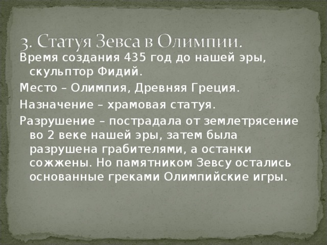 Время создания 435 год до нашей эры, скульптор Фидий. Место – Олимпия, Древняя Греция. Назначение – храмовая статуя. Разрушение – пострадала от землетрясение во 2 веке нашей эры, затем была разрушена грабителями, а останки сожжены. Но памятником Зевсу остались основанные греками Олимпийские игры. 