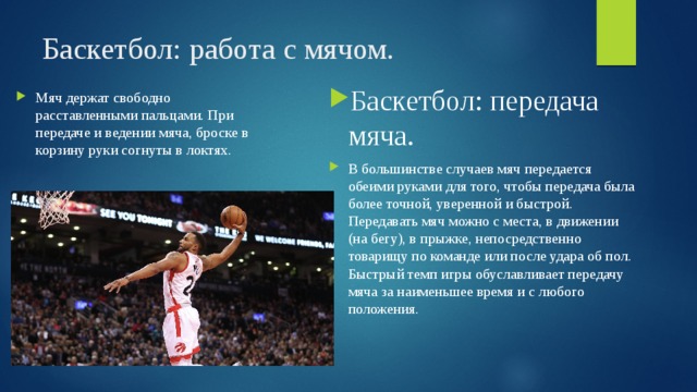 Баскетбол: работа с мячом. Баскетбол: передача мяча. В большинстве случаев мяч передается обеими руками для того, чтобы передача была более точной, уверенной и быстрой. Передавать мяч можно с места, в движении (на бегу), в прыжке, непосредственно товарищу по команде или после удара об пол. Быстрый темп игры обуславливает передачу мяча за наименьшее время и с любого положения. Мяч держат свободно расставленными пальцами. При передаче и ведении мяча, броске в корзину руки согнуты в локтях. 