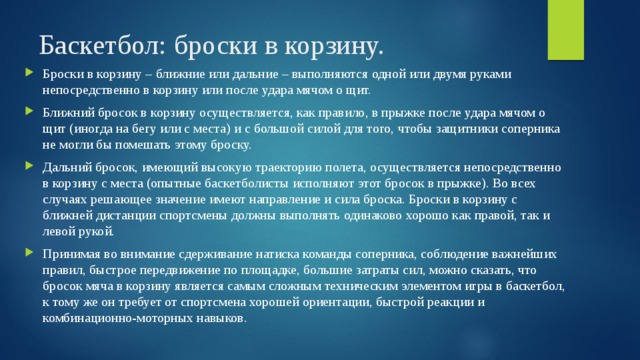 Баскетбол: броски в корзину. Броски в корзину – ближние или дальние – выполняются одной или двумя руками непосредственно в корзину или после удара мячом о щит. Ближний бросок в корзину осуществляется, как правило, в прыжке после удара мячом о щит (иногда на бегу или с места) и с большой силой для того, чтобы защитники соперника не могли бы помешать этому броску. Дальний бросок, имеющий высокую траекторию полета, осуществляется непосредственно в корзину с места (опытные баскетболисты исполняют этот бросок в прыжке). Во всех случаях решающее значение имеют направление и сила броска. Броски в корзину с ближней дистанции спортсмены должны выполнять одинаково хорошо как правой, так и левой рукой. Принимая во внимание сдерживание натиска команды соперника, соблюдение важнейших правил, быстрое передвижение по площадке, большие затраты сил, можно сказать, что бросок мяча в корзину является самым сложным техническим элементом игры в баскетбол, к тому же он требует от спортсмена хорошей ориентации, быстрой реакции и комбинационно-моторных навыков. 