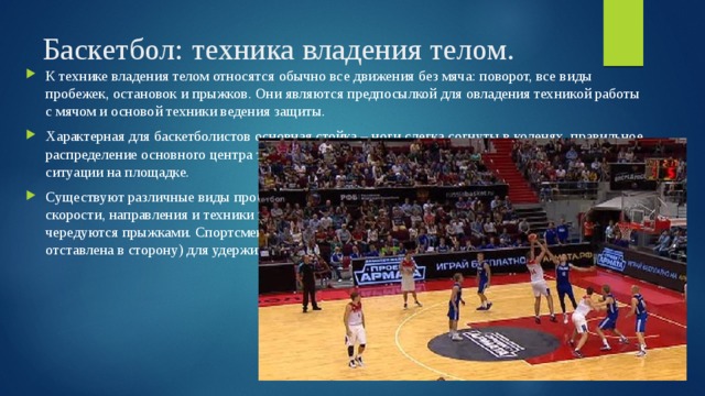Баскетбол: техника владения телом. К технике владения телом относятся обычно все движения без мяча: поворот, все виды пробежек, остановок и прыжков. Они являются предпосылкой для овладения техникой работы с мячом и основой техники ведения защиты. Характерная для баскетболистов основная стойка – ноги слегка согнуты в коленях, правильное распределение основного центра тяжести тела помогает быстро реагировать на изменение ситуации на площадке. Существуют различные виды пробежек. Для них характерны частая и внезапная смена скорости, направления и техники пробежек (обычная ходьба и бег, приставной шаг). Они чередуются прыжками. Спортсмены часто используют повороты на одной ноге (другая нога отставлена в сторону) для удерживания мяча. 
