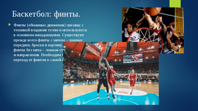 Баскетбол: финты. Финты (обманные движения) связаны с техникой владения телом и используются в основном нападающими. Существуют прежде всего финты с мячом – ложные передачи, броски в корзину, дриблинг и финты без мяча – ложная смена скорости и направления. Необходим быстрый переход от финтов к самой игре. 