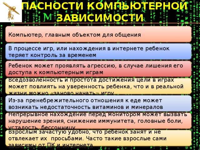 опасности компьютерной зависимости  Компьютер, главным объектом для общения В процессе игр, или нахождения в интернете ребенок теряет контроль за временем Ребенок может проявлять агрессию, в случае лишения его доступа к компьютерным играм Вседозволенность и простота достижения цели в играх может повлиять на уверенность ребенка, что и в реальной жизни можно «заново начать» игру Из-за пренебрежительного отношения к еде может возникать недостаточность витаминов и минералов Непрерывное нахождение перед монитором может вызвать нарушение зрения, снижение иммунитета, головные боли, усталость, бессонницу Взрослым зачастую удобно, что ребенок занят и не отвлекает их  просьбами. Часто такие взрослые сами зависимы от ПК и интернета