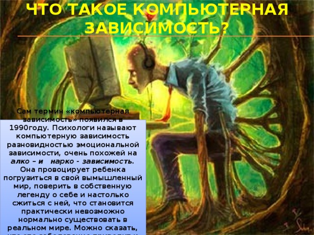 Что такое компьютерная зависимость? Сам термин «компьютерная зависимость» появился в 1990году. Психологи называют компьютерную зависимость разновидностью эмоциональной зависимости, очень похожей на алко – и нарко - зависимость . Она провоцирует ребенка погрузиться в свой вымышленный мир, поверить в собственную легенду о себе и настолько сжиться с ней, что становится практически невозможно нормально существовать в реальном мире. Можно сказать, что это заболевание приводит к раздвоению личности