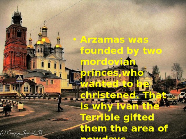 Arzamas was founded by two mordovian princes,who wanted to be christened. That is why Ivan the Terrible gifted them the area of nowdays Arzamas. It was 1578. 