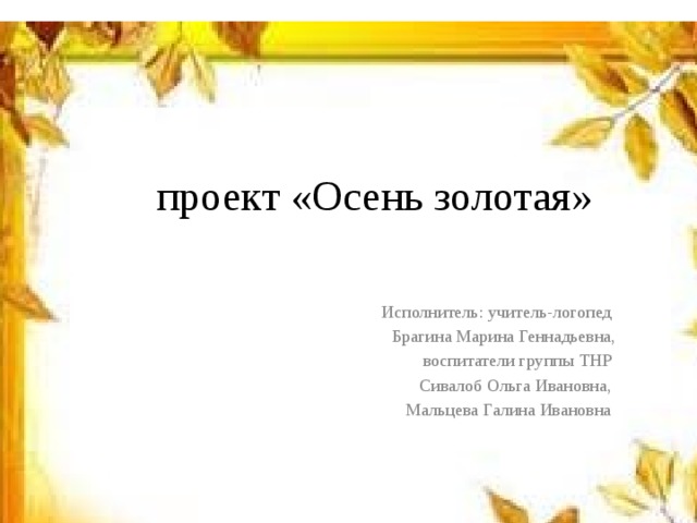  проект «Осень золотая» Исполнитель: учитель-логопед Брагина Марина Геннадьевна, воспитатели группы ТНР Сивалоб Ольга Ивановна, Мальцева Галина Ивановна 