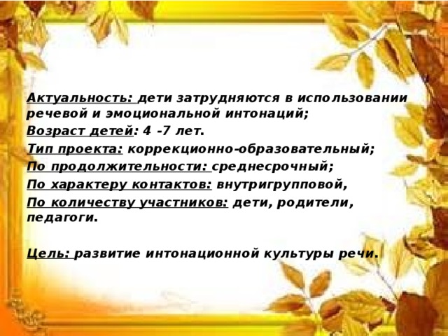  Актуальность: дети затрудняются в использовании речевой и эмоциональной интонаций; Возраст детей : 4 -7 лет. Тип проекта: коррекционно-образовательный; По продолжительности: среднесрочный; По характеру контактов: внутригрупповой, По количеству участников: дети, родители, педагоги.  Цель: развитие интонационной культуры речи.  