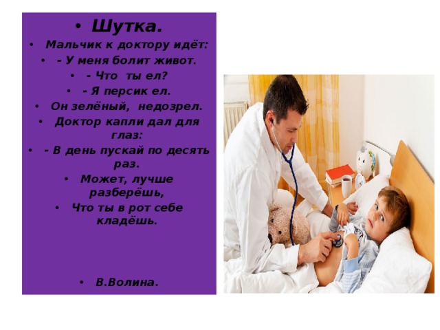 Шутка. Мальчик к доктору идёт: - У меня болит живот. - Что ты ел? - Я персик ел. Он зелёный, недозрел. Доктор капли дал для глаз: - В день пускай по десять раз. Может, лучше разберёшь, Что ты в рот себе кладёшь.    В.Волина. 