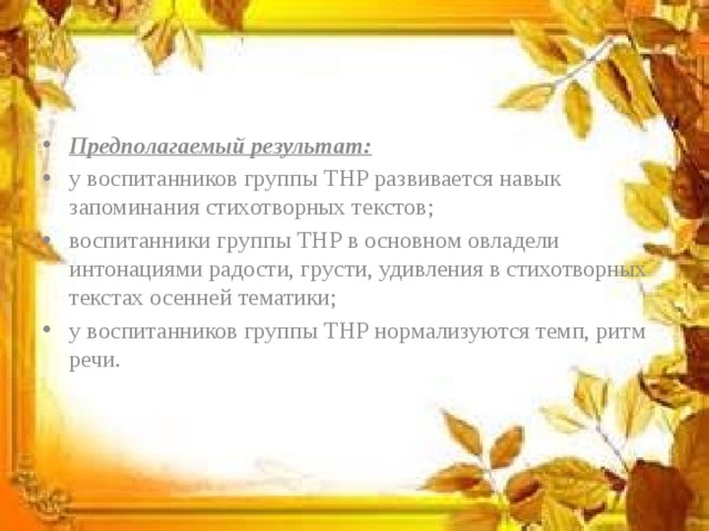 Предполагаемый результат: у воспитанников группы ТНР развивается навык запоминания стихотворных текстов; воспитанники группы ТНР в основном овладели интонациями радости, грусти, удивления в стихотворных текстах осенней тематики; у воспитанников группы ТНР нормализуются темп, ритм речи. 