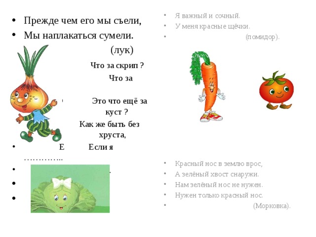 Я важный и сочный. У меня красные щёчки.  (помидор). Красный нос в землю врос, А зелёный хвост снаружи. Нам зелёный нос не нужен. Нужен только красный нос.  (Морковка). Прежде чем его мы съели, Мы наплакаться сумели.  (лук)  Ч Что за скрип ?  Ч Что за хруст?  ЭтЭ Это что ещё за куст? куст ? Как Как же быть без хруста хруста,  Е Если я …………..  (капуста). 
