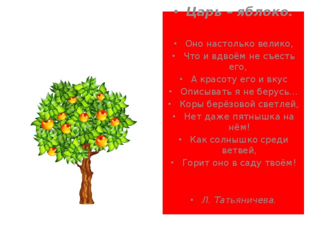 Царь – яблоко.  Оно настолько велико, Что и вдвоём не съесть его, А красоту его и вкус Описывать я не берусь… Коры берёзовой светлей, Нет даже пятнышка на нём! Как солнышко среди ветвей, Горит оно в саду твоём! Л. Татьяничева. 