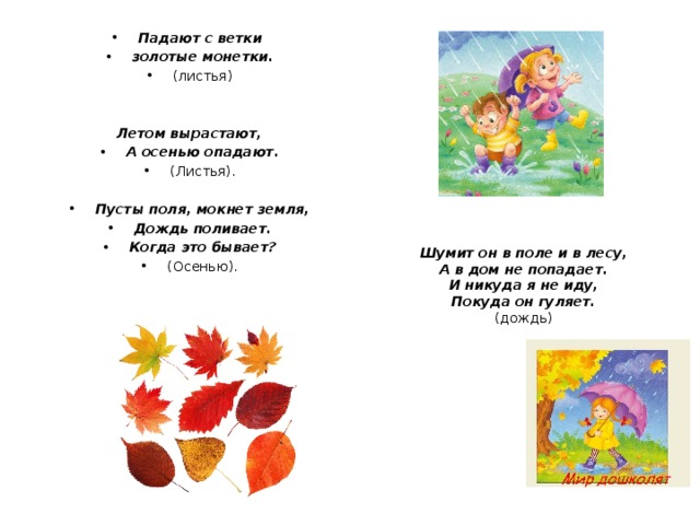 Падают с ветки золотые монетки. (листья) Летом вырастают, А осенью опадают. (Листья). Пусты поля, мокнет земля, Дождь поливает. Когда это бывает? (Осенью). Шумит он в поле и в лесу, А в дом не попадает. И никуда я не иду, Покуда он гуляет. (дождь) 