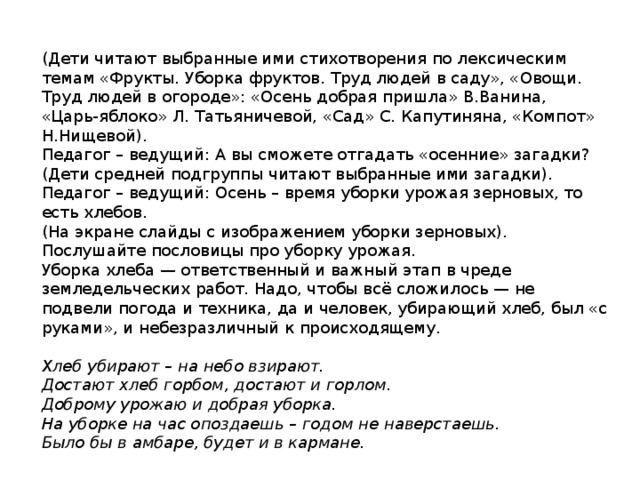 (Дети читают выбранные ими стихотворения по лексическим темам «Фрукты. Уборка фруктов. Труд людей в саду», «Овощи. Труд людей в огороде»: «Осень добрая пришла» В.Ванина, «Царь-яблоко» Л. Татьяничевой, «Сад» С. Капутиняна, «Компот» Н.Нищевой). Педагог – ведущий: А вы сможете отгадать «осенние» загадки? (Дети средней подгруппы читают выбранные ими загадки). Педагог – ведущий: Осень – время уборки урожая зерновых, то есть хлебов. (На экране слайды с изображением уборки зерновых). Послушайте пословицы про уборку урожая.  Уборка хлеба — ответственный и важный этап в чреде земледельческих работ. Надо, чтобы всё сложилось — не подвели погода и техника, да и человек, убирающий хлеб, был «с руками», и небезразличный к происходящему.  Хлеб убирают – на небо взирают. Достают хлеб горбом, достают и горлом. Доброму урожаю и добрая уборка. На уборке на час опоздаешь – годом не наверстаешь. Было бы в амбаре, будет и в кармане. 