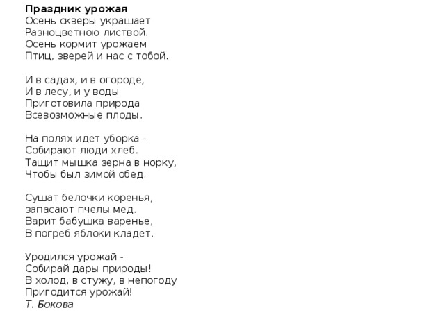 Праздник урожая Осень скверы украшает Разноцветною листвой. Осень кормит урожаем Птиц, зверей и нас с тобой.   И в садах, и в огороде, И в лесу, и у воды Приготовила природа Всевозможные плоды.   На полях идет уборка - Собирают люди хлеб. Тащит мышка зерна в норку, Чтобы был зимой обед.   Сушат белочки коренья, запасают пчелы мед. Варит бабушка варенье, В погреб яблоки кладет.   Уродился урожай - Собирай дары природы! В холод, в стужу, в непогоду Пригодится урожай! Т. Бокова 