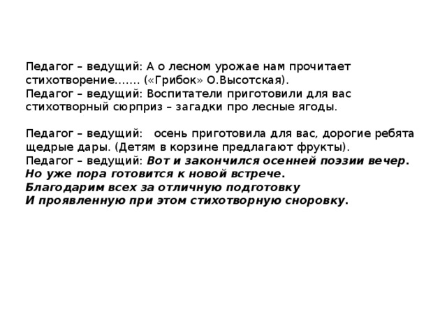 Педагог – ведущий: А о лесном урожае нам прочитает стихотворение……. («Грибок» О.Высотская). Педагог – ведущий: Воспитатели приготовили для вас стихотворный сюрприз – загадки про лесные ягоды. Педагог – ведущий: осень приготовила для вас, дорогие ребята щедрые дары. (Детям в корзине предлагают фрукты). Педагог – ведущий: Вот и закончился осенней поэзии вечер. Но уже пора готовится к новой встрече. Благодарим всех за отличную подготовку И проявленную при этом стихотворную сноровку. 