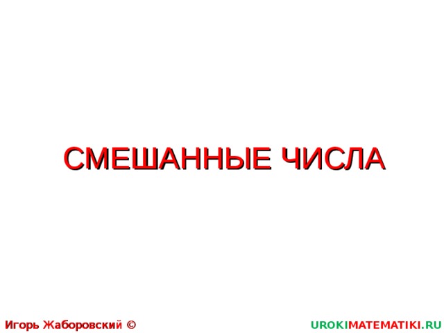 СМЕШАННЫЕ ЧИСЛА Игорь Жаборовский © 2011 UROKI MATEMATIKI .RU  