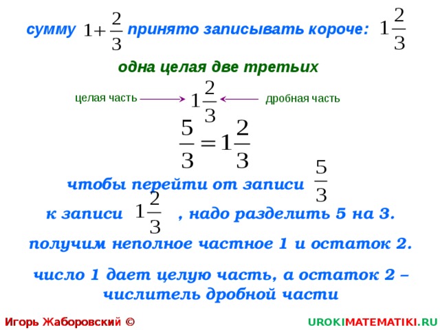 сумму  принято записывать короче:   одна целая две третьих целая часть дробная часть чтобы перейти от записи   к записи   , надо разделить 5 на 3. получим неполное частное 1 и остаток 2. число 1 дает целую часть, а остаток 2 – числитель дробной части Игорь Жаборовский © 2011 UROKI MATEMATIKI .RU  