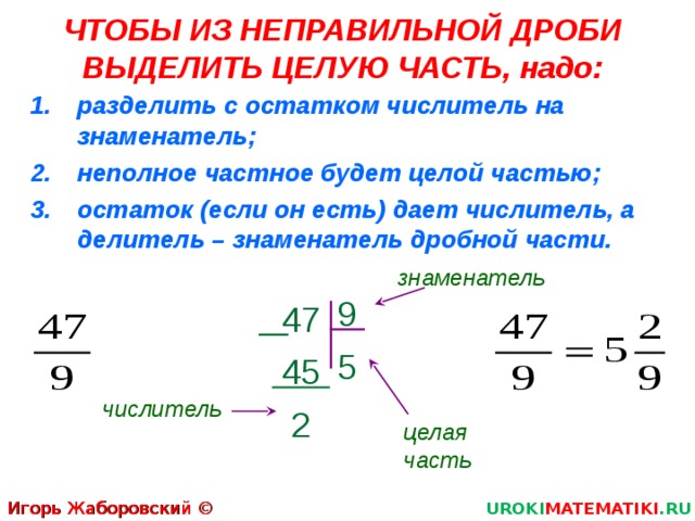 ЧТОБЫ ИЗ НЕПРАВИЛЬНОЙ ДРОБИ ВЫДЕЛИТЬ ЦЕЛУЮ ЧАСТЬ, надо: разделить с остатком числитель на знаменатель; неполное частное будет целой частью; остаток (если он есть) дает числитель, а делитель – знаменатель дробной части. знаменатель 9 5  47  45 .  2 числитель целая часть Игорь Жаборовский © 2011 UROKI MATEMATIKI .RU 5 