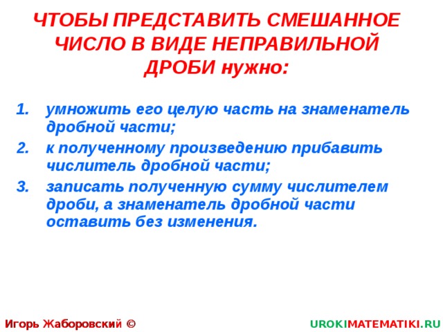 ЧТОБЫ ПРЕДСТАВИТЬ СМЕШАННОЕ ЧИСЛО В ВИДЕ НЕПРАВИЛЬНОЙ ДРОБИ нужно: умножить его целую часть на знаменатель дробной части; к полученному произведению прибавить числитель дробной части; записать полученную сумму числителем дроби, а знаменатель дробной части оставить без изменения . Игорь Жаборовский © 2011 UROKI MATEMATIKI .RU 5 