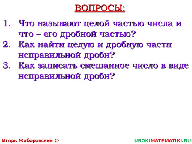 ВОПРОСЫ: Что называют целой частью числа и что – его дробной частью? Как найти целую и дробную части неправильной дроби? Как записать смешанное число в виде неправильной дроби?  Игорь Жаборовский © 2011 UROKI MATEMATIKI .RU 5 5 