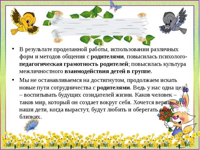 В результате проделанной работы, использовании различных форм и методов общения с  родителями , повысилась психолого- педагогическая грамотность родителей ; повысилась культура межличностного  взаимодействия детей в группе . Мы не останавливаемся на достигнутом, продолжаем искать новые пути сотрудничества с  родителями . Ведь у нас одна цель – воспитывать будущих созидателей жизни. Каков человек – таков мир, который он создает вокруг себя. Хочется верить, что наши дети, когда вырастут, будут любить и оберегать своих близких. 