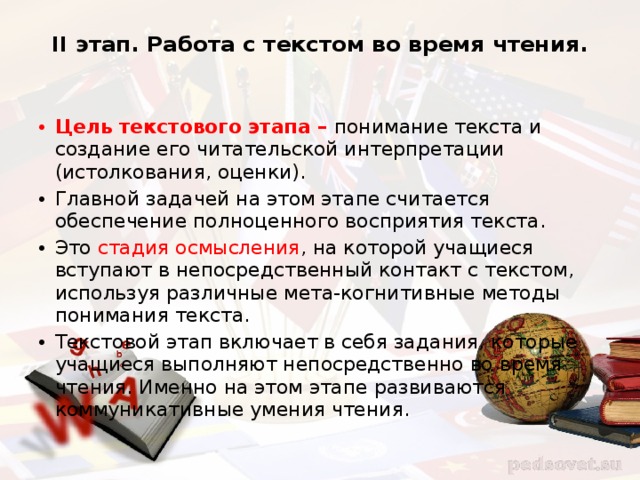 II этап. Работа с текстом во время чтения.   Цель текстового этапа – понимание текста и создание его читательской интерпретации (истолкования, оценки). Главной задачей на этом этапе считается обеспечение полноценного восприятия текста. Это стадия осмысления , на которой учащиеся вступают в непосредственный контакт с текстом, используя различные мета-когнитивные методы понимания текста. Текстовой этап включает в себя задания, которые учащиеся выполняют непосредственно во время чтения. Именно на этом этапе развиваются коммуникативные умения чтения. 