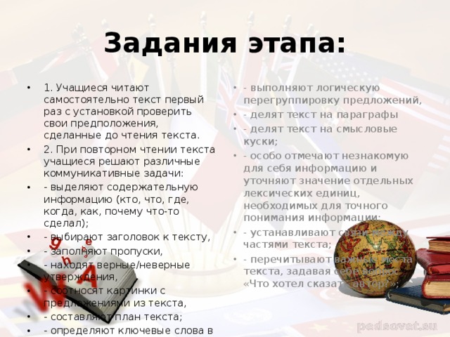 Задания этапа: 1. Учащиеся читают самостоятельно текст первый раз с установкой проверить свои предположения, сделанные до чтения текста. 2. При повторном чтении текста учащиеся решают различные коммуникативные задачи: - выделяют содержательную информацию (кто, что, где, когда, как, почему что-то сделал); - выбирают заголовок к тексту, - заполняют пропуски, - находят верные/неверные утверждения, - соотносят картинки с предложениями из текста, - составляют план текста; - определяют ключевые слова в каждой части текста; - выполняют логическую перегруппировку предложений, - делят текст на параграфы - делят текст на смысловые куски; - особо отмечают незнакомую для себя информацию и уточняют значение отдельных лексических единиц, необходимых для точного понимания информации; - устанавливают связи между частями текста; - перечитывают важные места текста, задавая себе вопрос «Что хотел сказать автор?»; 