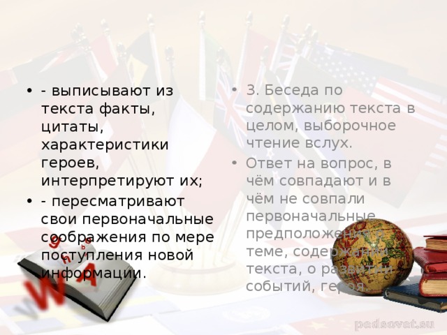 - выписывают из текста факты, цитаты, характеристики героев, интерпретируют их; - пересматривают свои первоначальные соображения по мере поступления новой информации. 3. Беседа по содержанию текста в целом, выборочное чтение вслух. Ответ на вопрос, в чём совпадают и в чём не совпали первоначальные предположения о теме, содержании текста, о развитии событий, героя. 