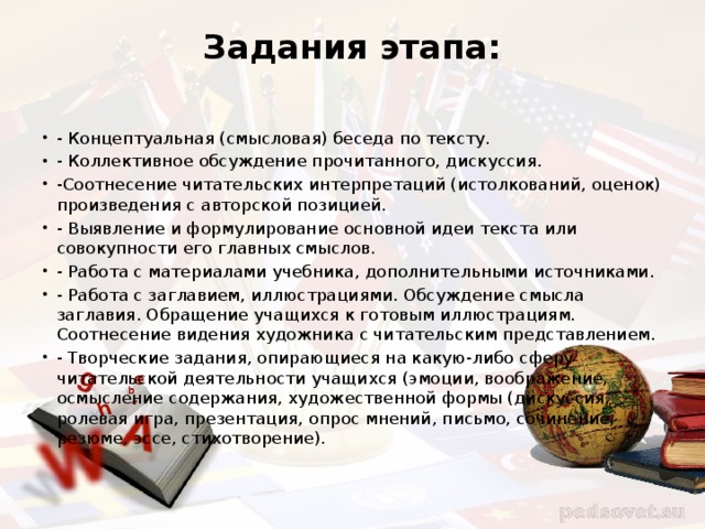 Задания этапа:   - Концептуальная (смысловая) беседа по тексту. - Коллективное обсуждение прочитанного, дискуссия. -Соотнесение читательских интерпретаций (истолкований, оценок) произведения с авторской позицией. - Выявление и формулирование основной идеи текста или совокупности его главных смыслов. - Работа с материалами учебника, дополнительными источниками. - Работа с заглавием, иллюстрациями. Обсуждение смысла заглавия. Обращение учащихся к готовым иллюстрациям. Соотнесение видения художника с читательским представлением. - Творческие задания, опирающиеся на какую-либо сферу читательской деятельности учащихся (эмоции, воображение, осмысление содержания, художественной формы (дискуссия, ролевая игра, презентация, опрос мнений, письмо, сочинение, резюме, эссе, стихотворение). 