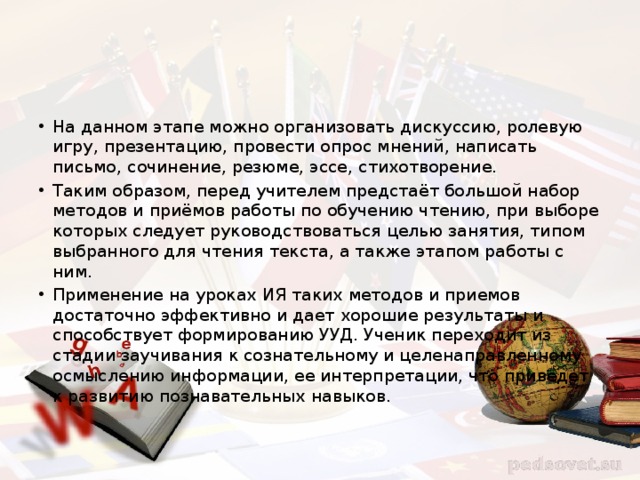 На данном этапе можно организовать дискуссию, ролевую игру, презентацию, провести опрос мнений, написать письмо, сочинение, резюме, эссе, стихотворение. Таким образом, перед учителем предстаёт большой набор методов и приёмов работы по обучению чтению, при выборе которых следует руководствоваться целью занятия, типом выбранного для чтения текста, а также этапом работы с ним. Применение на уроках ИЯ таких методов и приемов достаточно эффективно и дает хорошие результаты и способствует формированию УУД. Ученик переходит из стадии заучивания к сознательному и целенаправленному осмыслению информации, ее интерпретации, что приведет к развитию познавательных навыков. 