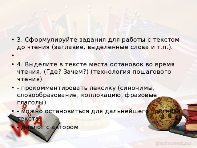 3. Сформулируйте задания для работы с текстом до чтения (заглавие, выделенные слова и т.п.). 4. Выделите в тексте места остановок во время чтения. (Где? Зачем?) (технология пошагового чтения) - прокомментировать лексику (синонимы, словообразование, коллокацию, фразовые глаголы) - можно остановиться для дальнейшего прогноза текста; - диалог с автором 