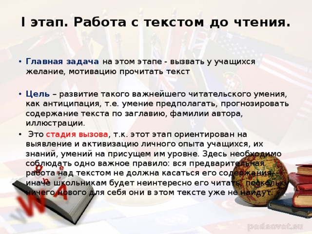 I этап. Работа с текстом до чтения.   Главная задача на этом этапе - вызвать у учащихся желание, мотивацию прочитать текст Цель – развитие такого важнейшего читательского умения, как антиципация, т.е. умение предполагать, прогнозировать содержание текста по заглавию, фамилии автора, иллюстрации.  Это стадия вызова , т.к. этот этап ориентирован на выявление и активизацию личного опыта учащихся, их знаний, умений на присущем им уровне. Здесь необходимо соблюдать одно важное правило: вся предварительная работа над текстом не должна касаться его содержания, иначе школьникам будет неинтересно его читать, поскольку ничего нового для себя они в этом тексте уже не найдут. 