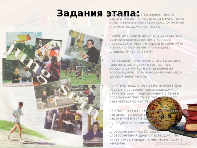 Задания этапа:   - учащиеся читают заголовок текста, рассматривают иллюстрации к нему (если есть) и высказывают свои предположения о теме и содержании текста. - ребятам предлагается воспользоваться своими знаниями по теме, которой посвящается текст, и спросить себя: «Что я знаю по этой теме? Что я видел, слышал, читал об этом?»; - записывают ключевое слово заголовка (или весь заголовок) и составляют ассоциограмму (схему), заполняя её ассоциациями, возникающими у них ещё до прочтения текста; - учитель предлагает разбиться на пары, обсудить составленные ассоциации, уточнить свои предположения о теме и содержании текста и о том, как будет развиваться сюжет текста. - читают первые предложения абзацев и называют вопросы, которые будут рассматриваться в данном тексте. - учащиеся знакомятся с новыми словами и словосочетаниями. (Слова и словосочетания даны с переводом.) Не читая текст, говорят, о чем может идти в нем речь. 