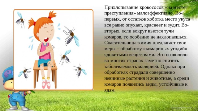 Прихлопывание кровососов «на месте преступления» малоэффективно. Во-первых, от остатков хоботка место укуса все равно опухает, краснеет и зудит. Во-вторых, если вокруг вьются тучи комаров, то особенно не нахлопаешься. Спасительница-химия предлагает свои меры – обработку «комариных угодий» ядовитыми веществами. Это позволило во многих странах заметно снизить заболеваемость малярией. Однако при обработках страдали совершенно невинные растения и животные, а среди комаров появились виды, устойчивые к ядам. 
