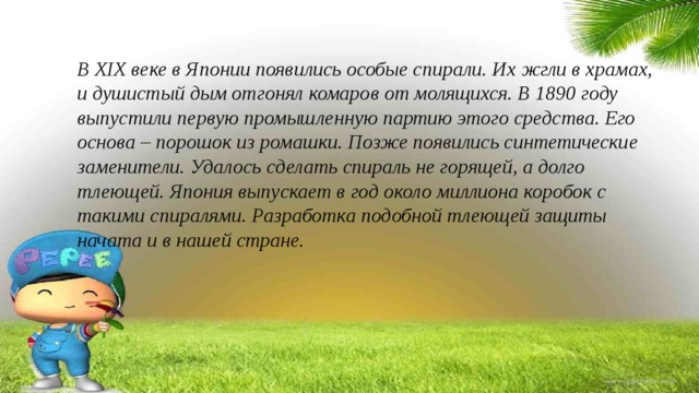 В XIX веке в Японии появились особые спирали. Их жгли в храмах, и душистый дым отгонял комаров от молящихся. В 1890 году выпустили первую промышленную партию этого средства. Его основа – порошок из ромашки. Позже появились синтетические заменители. Удалось сделать спираль не горящей, а долго тлеющей. Япония выпускает в год около миллиона коробок с такими спиралями. Разработка подобной тлеющей защиты начата и в нашей стране. 