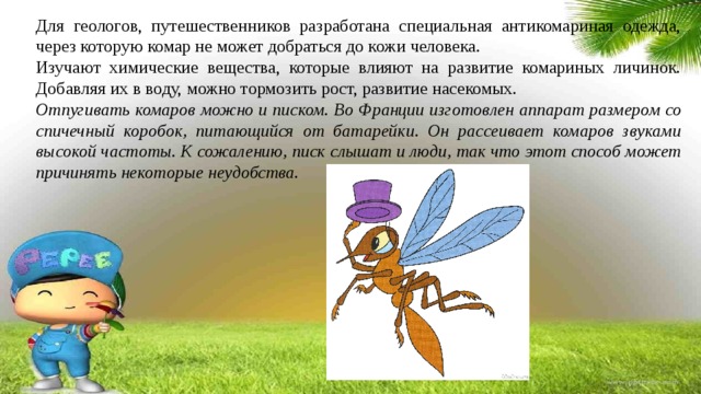 Для геологов, путешественников разработана специальная антикомариная одежда, через которую комар не может добраться до кожи человека. Изучают химические вещества, которые влияют на развитие комариных личинок. Добавляя их в воду, можно тормозить рост, развитие насекомых. Отпугивать комаров можно и писком. Во Франции изготовлен аппарат размером со спичечный коробок, питающийся от батарейки. Он рассеивает комаров звуками высокой частоты. К сожалению, писк слышат и люди, так что этот способ может причинять некоторые неудобства. 