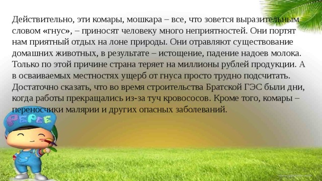 Действительно, эти комары, мошкара – все, что зовется выразительным словом «гнус», – приносят человеку много неприятностей. Они портят нам приятный отдых на лоне природы. Они отравляют существование домашних животных, в результате – истощение, падение надоев молока. Только по этой причине страна теряет на миллионы рублей продукции. А в осваиваемых местностях ущерб от гнуса просто трудно подсчитать. Достаточно сказать, что во время строительства Братской ГЭС были дни, когда работы прекращались из-за туч кровососов. Кроме того, комары – переносчики малярии и других опасных заболеваний. 