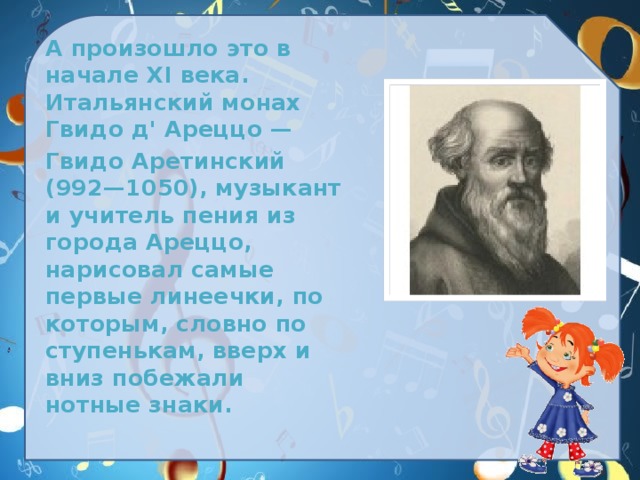  А произошло это в начале XI века. Итальянский монах Гвидо д' Ареццо —  Гвидо Аретинский (992—1050), музыкант и учитель пения из города Ареццо, нарисовал самые первые линеечки, по которым, словно по ступенькам, вверх и вниз побежали нотные знаки. 