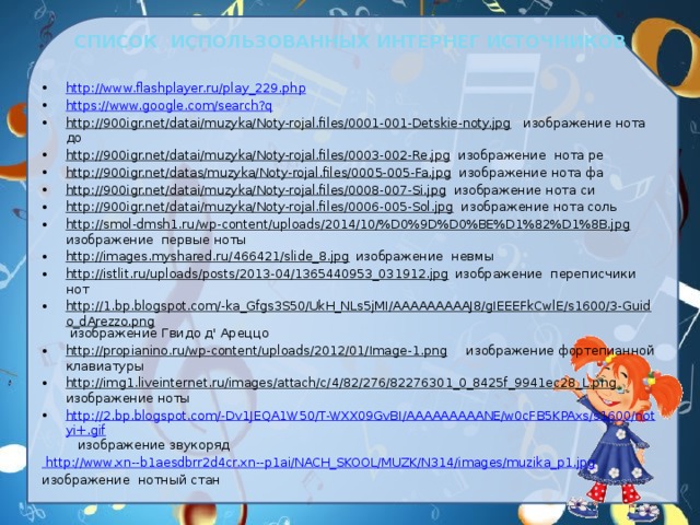 СПИСОК ИСПОЛЬЗОВАННЫХ ИНТЕРНЕГ ИСТОЧНИКОВ http://www.flashplayer.ru/play_229.php https://www.google.com/search?q http://900igr.net/datai/muzyka/Noty-rojal.files/0001-001-Detskie-noty.jpg изображение нота до http://900igr.net/datai/muzyka/Noty-rojal.files/0003-002-Re.jpg изображение нота ре http://900igr.net/datas/muzyka/Noty-rojal.files/0005-005-Fa.jpg изображение нота фа http://900igr.net/datai/muzyka/Noty-rojal.files/0008-007-Si.jpg изображение нота си http://900igr.net/datai/muzyka/Noty-rojal.files/0006-005-Sol.jpg изображение нота соль http://smol-dmsh1.ru/wp-content/uploads/2014/10/%D0%9D%D0%BE%D1%82%D1%8B.jpg изображение первые ноты http://images.myshared.ru/466421/slide_8.jpg изображение невмы http://istlit.ru/uploads/posts/2013-04/1365440953_031912.jpg изображение переписчики нот http://1.bp.blogspot.com/-ka_Gfgs3S50/UkH_NLs5jMI/AAAAAAAAAJ8/gIEEEFkCwlE/s1600/3-Guido_dArezzo.png изображение Гвидо д' Ареццо http://propianino.ru/wp-content/uploads/2012/01/Image-1.png изображение фортепианной клавиатуры http://img1.liveinternet.ru/images/attach/c/4/82/276/82276301_0_8425f_9941ec28_L.png изображение ноты http://2.bp.blogspot.com/-Dv1JEQA1W50/T-WXX09GvBI/AAAAAAAAANE/w0cFB5KPAxs/s1600/notyi+.gif  изображение звукоряд  http://www.xn--b1aesdbrr2d4cr.xn--p1ai/NACH_SKOOL/MUZK/N314/images/muzika_p1.jpg изображение нотный стан 