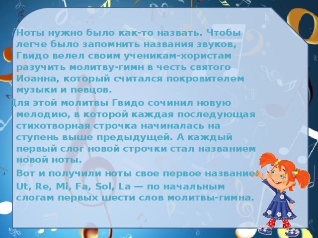  Ноты нужно было как-то назвать. Чтобы легче было запомнить названия звуков, Гвидо велел своим ученикам-хористам разучить молитву-гимн в честь святого Иоанна, который считался покровителем музыки и певцов. Для этой молитвы Гвидо сочинил новую мелодию, в которой каждая последующая стихотворная строчка начиналась на ступень выше предыдущей. А каждый первый слог новой строчки стал названием новой ноты.  Вот и получили ноты свое первое название:  Ut, Re, Mi, Fa, Sol, La — по начальным слогам первых шести слов молитвы-гимна.  