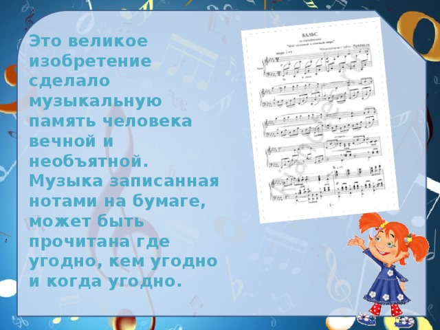  Это великое изобретение сделало музыкальную память человека  вечной и необъятной. Музыка записанная нотами на бумаге, может быть прочитана где угодно, кем угодно и когда угодно. 