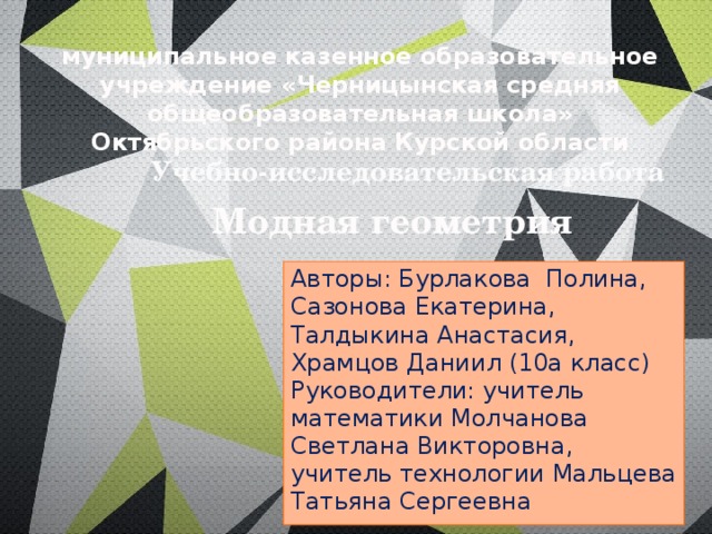 муниципальное казенное образовательное учреждение «Черницынская средняя общеобразовательная школа» Октябрьского района Курской области Учебно-исследовательская работа Модная геометрия Авторы: Бурлакова Полина, Сазонова Екатерина, Талдыкина Анастасия, Храмцов Даниил (10а класс) Руководители: учитель математики Молчанова Светлана Викторовна, учитель технологии Мальцева Татьяна Сергеевна  