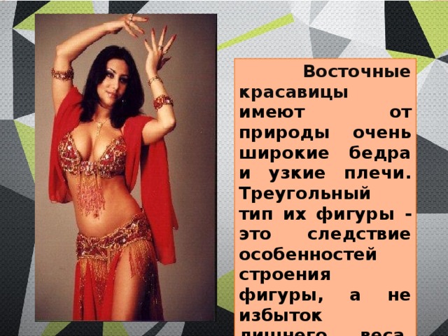  Восточные красавицы имеют от природы очень широкие бедра и узкие плечи. Треугольный тип их фигуры - это следствие особенностей строения фигуры, а не избыток лишнего веса, как у американок. 