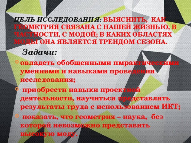 цель  исследования:  выяснить, как геометрия связана с нашей жизнью, в частности, с модой; в каких областях моды она является трендом сезона.     Задачи: овладеть обобщенными пмрактическими умениями и навыками проведения исследования;  приобрести навыки проектной деятельности, научиться представлять результаты труда с использованием ИКТ;  показать, что геометрия – наука, без которой невозможно представить высокую моду. 