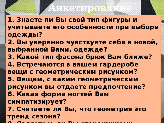 Анкетирование 1. Знаете ли Вы свой тип фигуры и учитываете его особенности при выборе одежды? 2. Вы уверенно чувствуете себя в новой, выбранной Вами, одежде? 3. Какой тип фасона брюк Вам ближе? 4. Встречаются в вашем гардеробе вещи с геометрическим рисунком? 5. Вещам, с каким геометрическим рисунком вы отдаете предпочтение? 6. Какая форма ногтей Вам симпатизирует? 7. Считаете ли Вы, что геометрия это тренд сезона? 8. Являетесь ли Вы сторонниками стереотипов или готовы экспериментировать над своим образом? 