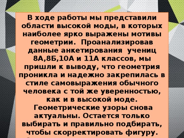 В ходе работы мы представили области высокой моды, в которых наиболее ярко выражены мотивы геометрии. Проанализировав данные анкетирования учениц 8А,8Б,10А и 11А классов, мы пришли к выводу, что геометрия проникла и надежно закрепилась в стиле самовыражения обычного человека с той же уверенностью, как и в высокой моде.  Геометрические узоры снова актуальны. Остается только выбирать и правильно подбирать, чтобы скорректировать фигуру.  Смоделировали некоторые виды украшений с использованием геометрических фигур. Создали коллекцию мужской одежды «Стиляги» 